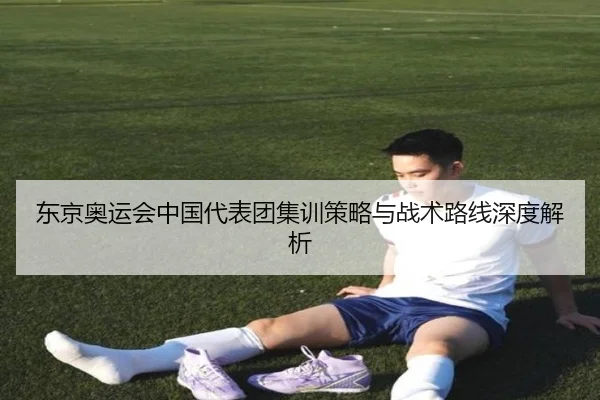 东京奥运会中国代表团集训策略与战术路线深度解析