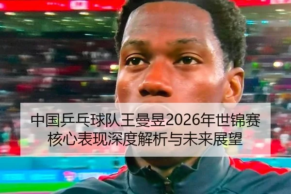 中国乒乓球队王曼昱2026年世锦赛核心表现深度解析与未来展望